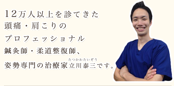 12万人以上を診てきた頭痛・肩こりのプロフェッショナル鍼灸師・柔道整復師、姿勢専門の治療家 立川泰三です。