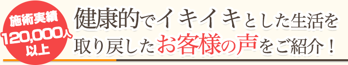 施術実績120,000人以上！健康的でイキイキとした生活を取り戻したお客様の声をご紹介！